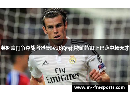 英超豪门争夺战激烈曼联切尔西利物浦皆盯上巴萨中场天才