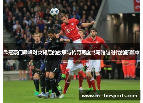 欧冠豪门巅峰对决背后的故事与传奇再度书写跨越时代的新篇章 欧冠豪门巅峰对决背后的故事与传奇再度书写跨越时代的新篇章
