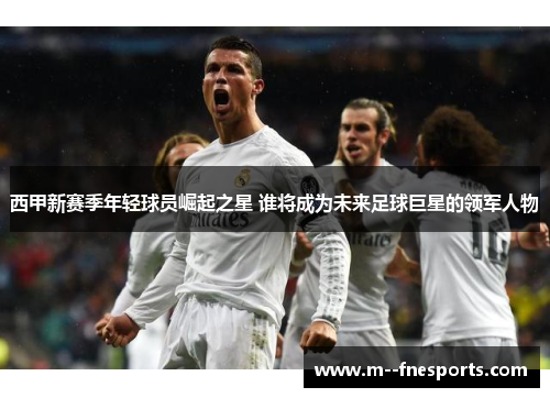 西甲新赛季年轻球员崛起之星 谁将成为未来足球巨星的领军人物