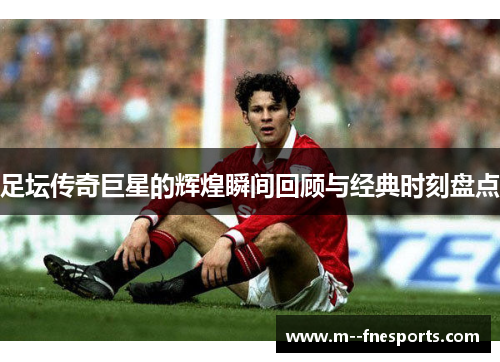 足坛传奇巨星的辉煌瞬间回顾与经典时刻盘点 足坛传奇巨星的辉煌瞬间回顾与经典时刻盘点