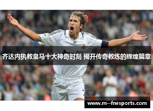 齐达内执教皇马十大神奇时刻 揭开传奇教练的辉煌篇章