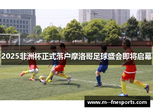 2025非洲杯正式落户摩洛哥足球盛会即将启幕 2025非洲杯正式落户摩洛哥足球盛会即将启幕